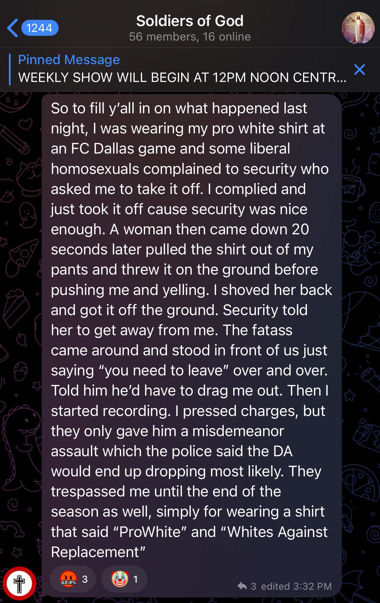 Bastian on Telegram: So to fill y’all in on what happened last night, I was wearing my pro white shirt at an FC Dallas game and some liberal homosexuals complained to security who asked me to take it off. I complied and just took it off cause security was nice enough. A woman then came down 20 seconds later pulled the shirt out of my pants and threw it on the ground before pushing me and yelling. I shoved her back and got it off the ground. Security told her to get away from me. The fatass came around and stood in front of us just saying “you need to leave” over and over. Told him he’d have to drag me out. Then I started recording. I pressed charges, but they only gave him a misdemeanor assault which the police said the DA would end up dropping most likely. They trespassed me until the end of the season as well, simply for wearing a shirt that said “ProWhite” and “Whites Against Replacement”