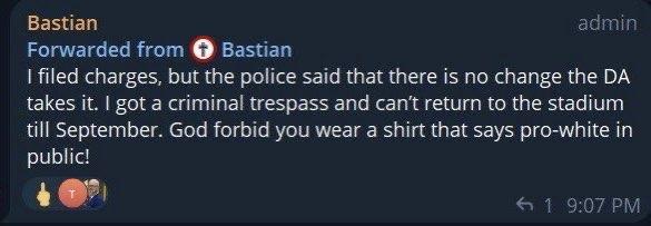 Bastian's post on Telegram: I filed charges, but the police said that there is no change the DA takes it. I got a criminal trespass and can't return to the stadium till September. God forbid you wear a shirt that says pro-white in public!
