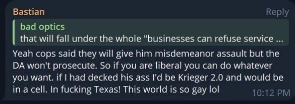 Bastian's post on Telegram: Yeah cops said they will give him misdemeanor assault but the DA won't prosecute. So if you are liberal you can do whatever you want. if I had decked his ass I'd be Krieger 2.0 and would be in a cell. In fucking Texas! This world is so gay lol